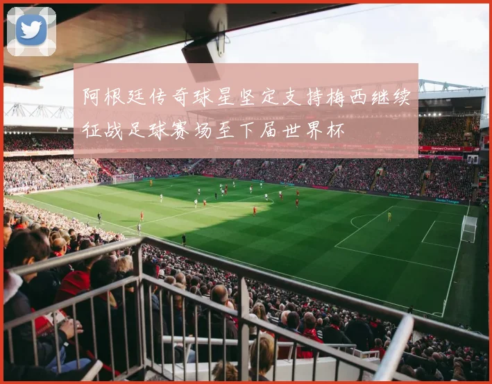 阿根廷传奇球星坚定支持梅西继续征战足球赛场至下届世界杯