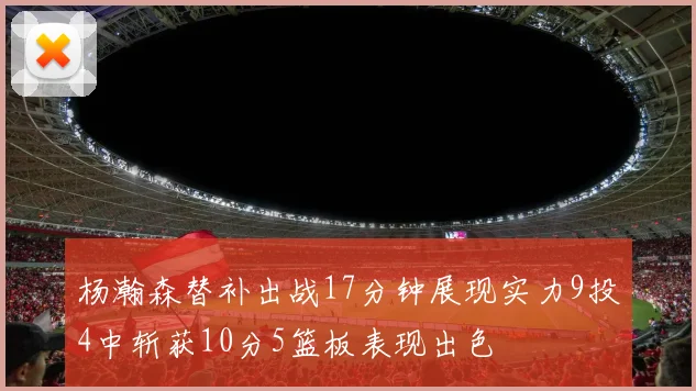 杨瀚森替补出战17分钟展现实力9投4中斩获10分5篮板表现出色