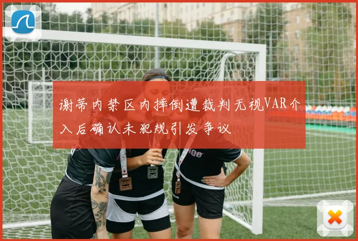 谢蒂内禁区内摔倒遭裁判无视VAR介入后确认未犯规引发争议