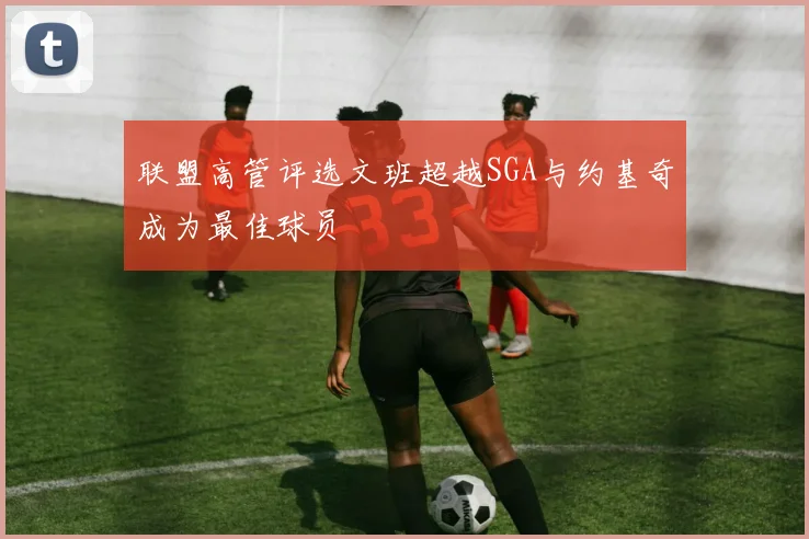 联盟高管评选文班超越SGA与约基奇成为最佳球员