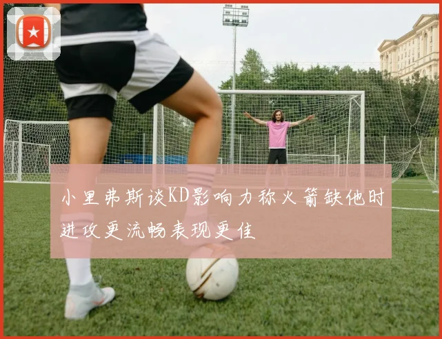 小里弗斯谈KD影响力称火箭缺他时进攻更流畅表现更佳