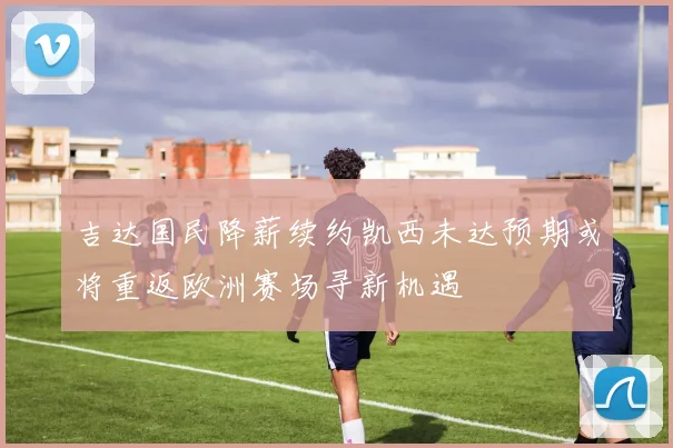 吉达国民降薪续约凯西未达预期或将重返欧洲赛场寻新机遇