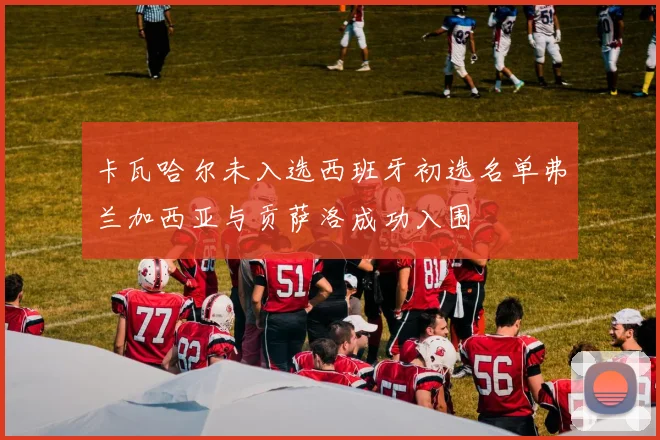 卡瓦哈尔未入选西班牙初选名单弗兰加西亚与贡萨洛成功入围