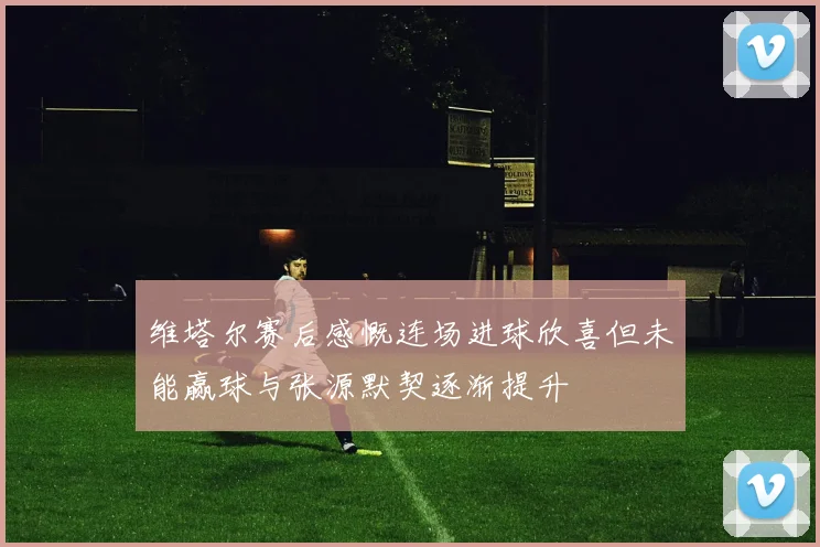 维塔尔赛后感慨连场进球欣喜但未能赢球与张源默契逐渐提升