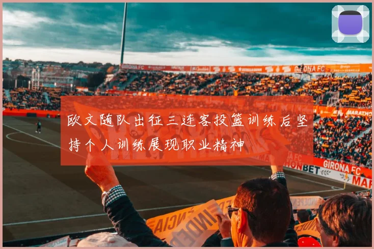 欧文随队出征三连客投篮训练后坚持个人训练展现职业精神