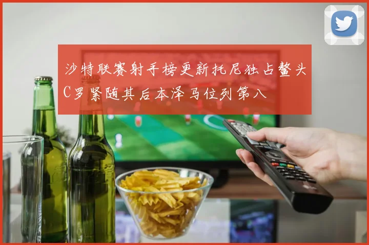 沙特联赛射手榜更新托尼独占鳌头C罗紧随其后本泽马位列第八