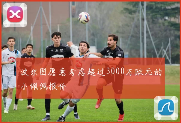 波尔图愿意考虑超过3000万欧元的小佩佩报价