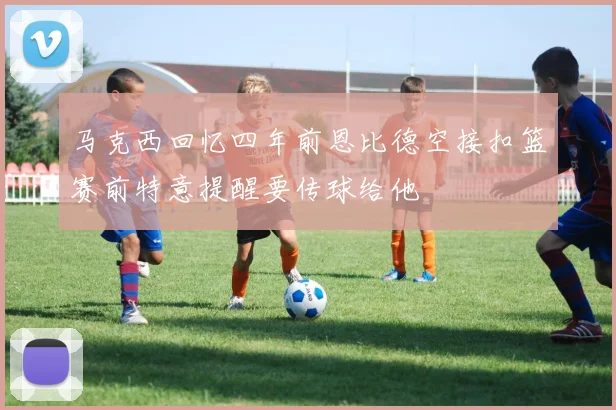 马克西回忆四年前恩比德空接扣篮赛前特意提醒要传球给他