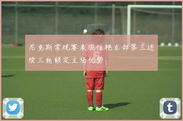 尼克斯常规赛表现惊艳东部第三连续三轮锁定主场优势