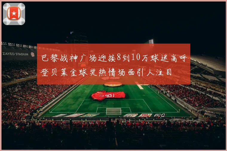 巴黎战神广场迎接8到10万球迷高呼登贝莱金球奖热情场面引人注目