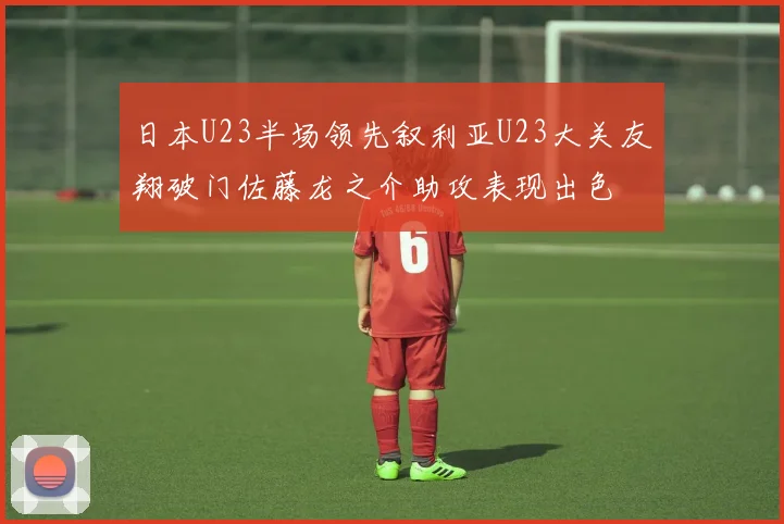 日本U23半场领先叙利亚U23大关友翔破门佐藤龙之介助攻表现出色