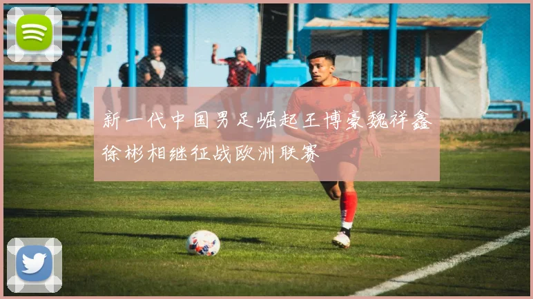 新一代中国男足崛起王博豪魏祥鑫徐彬相继征战欧洲联赛