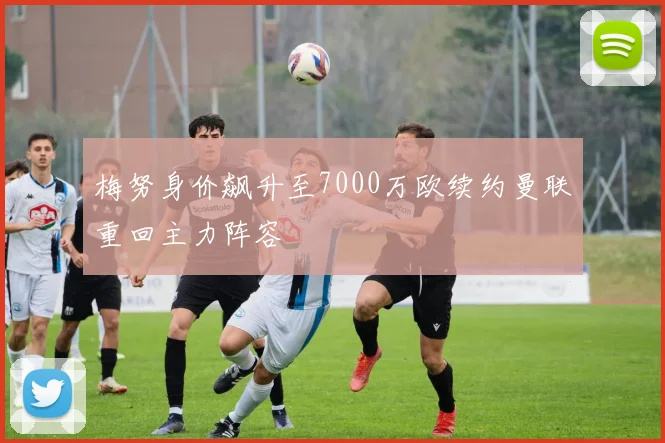 梅努身价飙升至7000万欧续约曼联重回主力阵容