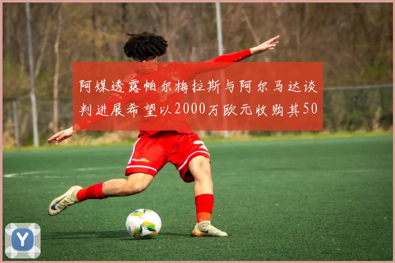 阿媒透露帕尔梅拉斯与阿尔马达谈判进展希望以2000万欧元收购其50所有权
