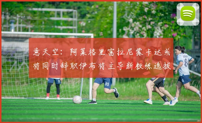意天空：阿莱格里富拉尼蒙卡达或将同时辞职伊布将主导新教练选拔工作