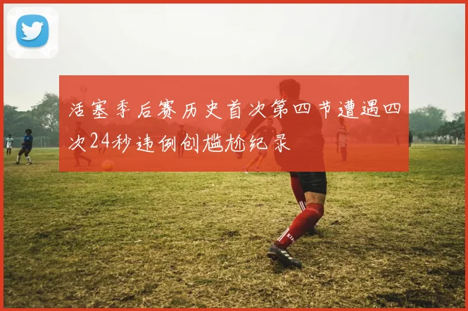 活塞季后赛历史首次第四节遭遇四次24秒违例创尴尬纪录