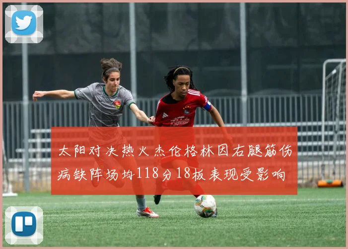 太阳对决热火杰伦格林因右腿筋伤病缺阵场均118分18板表现受影响