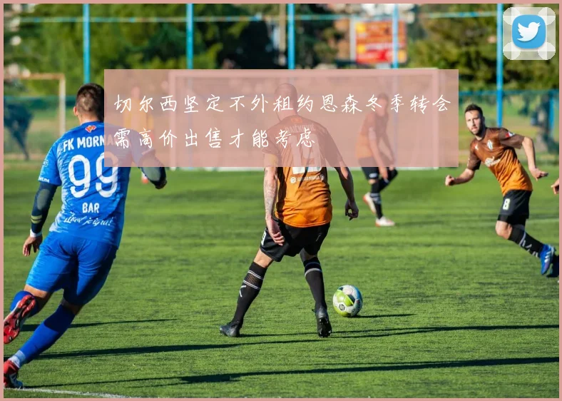 切尔西坚定不外租约恩森冬季转会需高价出售才能考虑