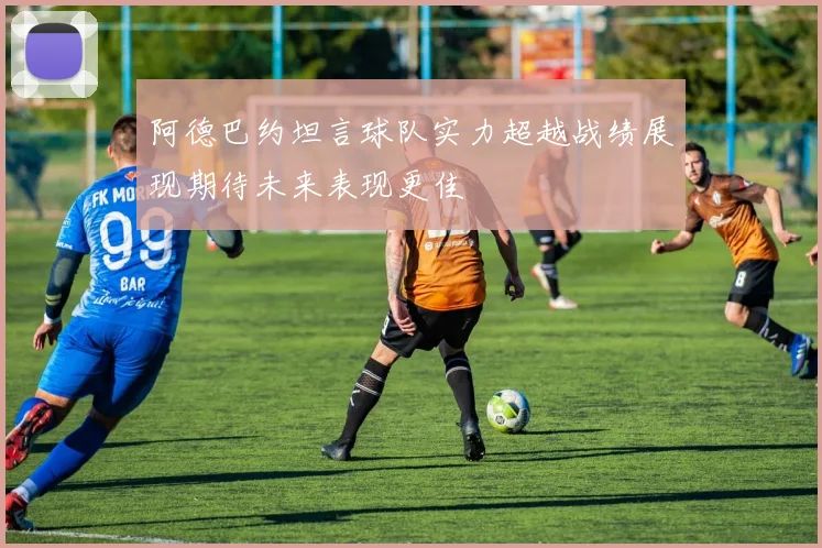 阿德巴约坦言球队实力超越战绩展现期待未来表现更佳